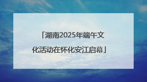 湖南2025年端午文化活动在怀化安江启幕