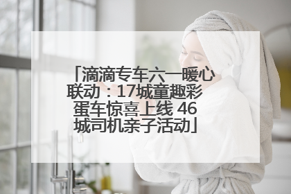 滴滴专车六一暖心联动：17城童趣彩蛋车惊喜上线 46城司机亲子活动