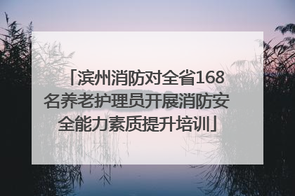 滨州消防对全省168名养老护理员开展消防安全能力素质提升培训