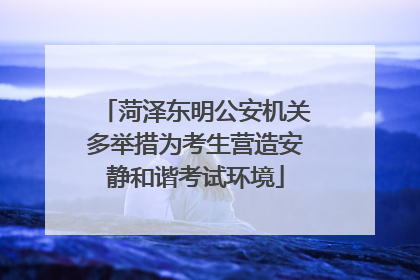 菏泽东明公安机关多举措为考生营造安静和谐考试环境