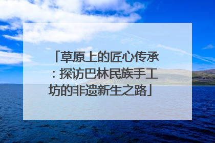 草原上的匠心传承：探访巴林民族手工坊的非遗新生之路