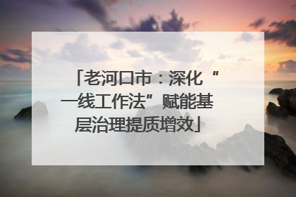 老河口市：深化“一线工作法”赋能基层治理提质增效