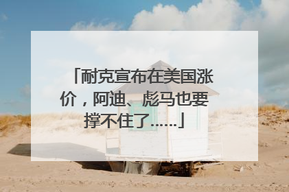耐克宣布在美国涨价，阿迪、彪马也要撑不住了……