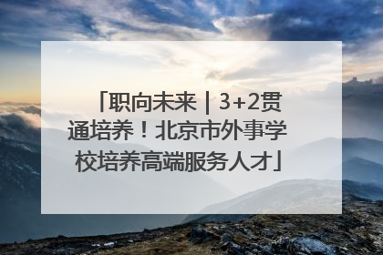 职向未来｜3+2贯通培养！北京市外事学校培养高端服务人才