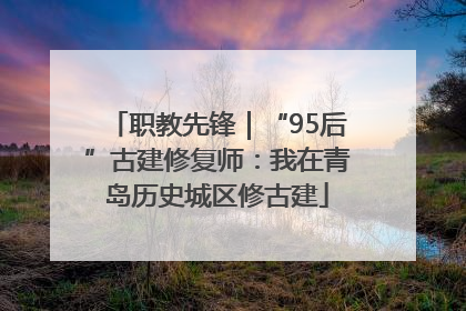 职教先锋｜“95后”古建修复师：我在青岛历史城区修古建