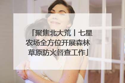 聚焦北大荒丨七星农场全方位开展森林草原防火督查工作