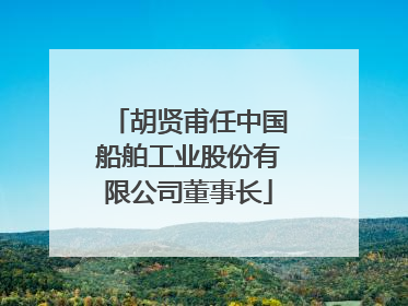 胡贤甫任中国船舶工业股份有限公司董事长