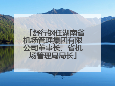 舒行钢任湖南省机场管理集团有限公司董事长、省机场管理局局长