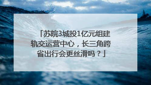 苏皖3城投1亿元组建轨交运营中心，长三角跨省出行会更丝滑吗？