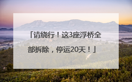请绕行！这3座浮桥全部拆除，停运20天！