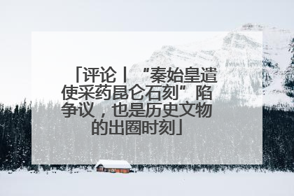 评论丨“秦始皇遣使采药昆仑石刻”陷争议，也是历史文物的出圈时刻