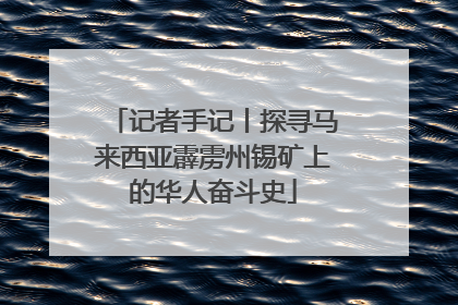 记者手记丨探寻马来西亚霹雳州锡矿上的华人奋斗史