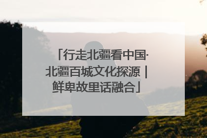 行走北疆看中国·北疆百城文化探源｜鲜卑故里话融合