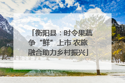 衡阳县：时令果蔬争“鲜”上市 农旅融合助力乡村振兴
