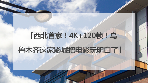 西北首家！4K+120帧！乌鲁木齐这家影城把电影玩明白了