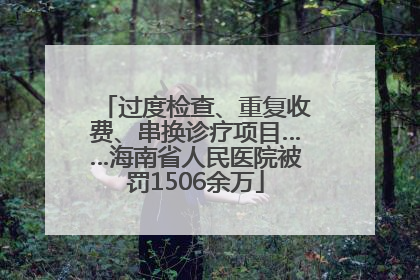 过度检查、重复收费、串换诊疗项目……海南省人民医院被罚1506余万