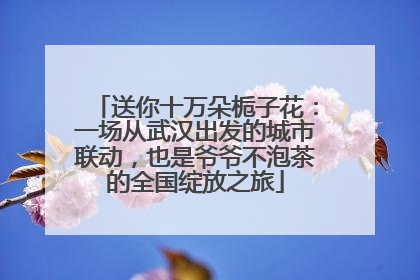 送你十万朵栀子花：一场从武汉出发的城市联动，也是爷爷不泡茶的全国绽放之旅