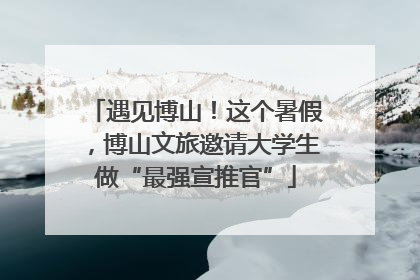 遇见博山！这个暑假，博山文旅邀请大学生做“最强宣推官”