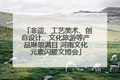 非遗、工艺美术、创意设计、文化旅游等产品琳琅满目 河南文化元素闪耀文博会
