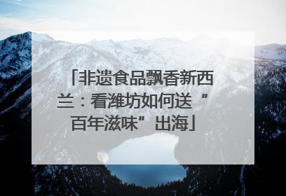 非遗食品飘香新西兰：看潍坊如何送“百年滋味”出海