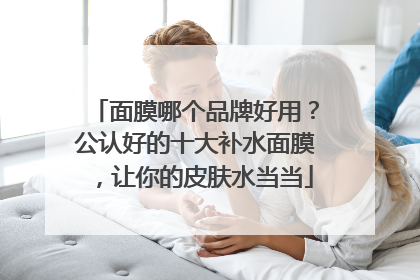 面膜哪个品牌好用？公认好的十大补水面膜，让你的皮肤水当当