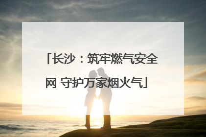 长沙：筑牢燃气安全网 守护万家烟火气