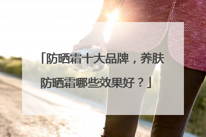 防晒霜十大品牌，养肤防晒霜哪些效果好？