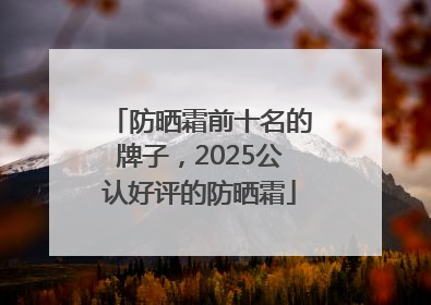 防晒霜前十名的牌子，2025公认好评的防晒霜