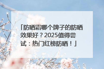 防晒霜哪个牌子的防晒效果好？2025值得尝试：热门红榜防晒！