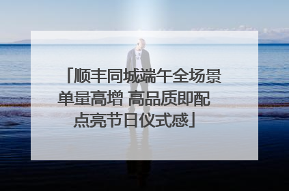 顺丰同城端午全场景单量高增 高品质即配点亮节日仪式感