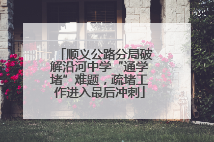 顺义公路分局破解沿河中学“通学堵”难题，疏堵工作进入最后冲刺