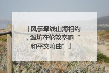 风筝牵线山海相约，潍坊在伦敦奏响“和平交响曲”