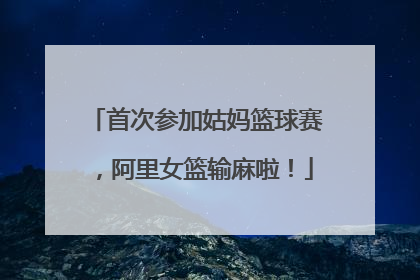 首次参加姑妈篮球赛，阿里女篮输麻啦！