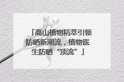 高山植物精萃引领防晒新潮流，植物医生防晒“顶流”