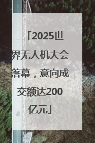 2025世界无人机大会落幕，意向成交额达200亿元