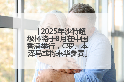 2025年沙特超级杯将于8月在中国香港举行，C罗、本泽马或将来华参赛