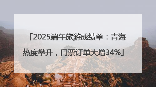 2025端午旅游成绩单：青海热度攀升，门票订单大增34%