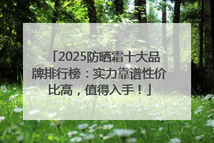 2025防晒霜十大品牌排行榜：实力靠谱性价比高，值得入手！