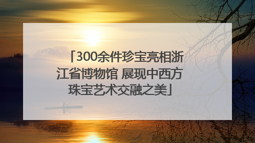 300余件珍宝亮相浙江省博物馆 展现中西方珠宝艺术交融之美