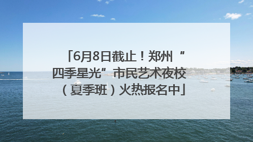 6月8日截止！郑州“四季星光”市民艺术夜校（夏季班）火热报名中