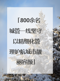 800余名城管一线坚守 以精细化管理护航城市靓丽容颜